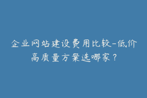 企业网站建设费用比较-低价高质量方案选哪家？