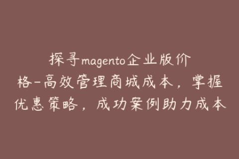 探寻magento企业版价格-高效管理商城成本，掌握优惠策略，成功案例助力成本控制
