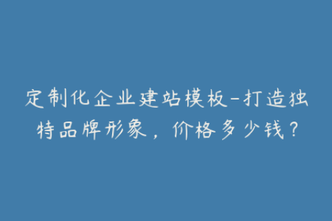 定制化企业建站模板-打造独特品牌形象，价格多少钱？