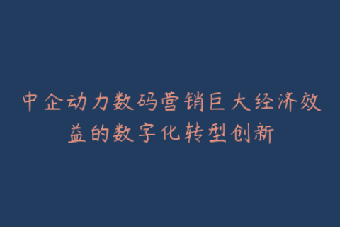 中企动力数码营销巨大经济效益的数字化转型创新