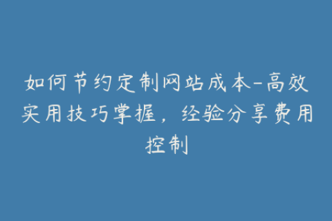 如何节约定制网站成本-高效实用技巧掌握，经验分享费用控制