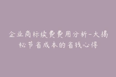 企业商标续费费用分析-大揭秘节省成本的省钱心得