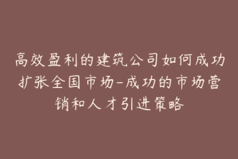 高效盈利的建筑公司如何成功扩张全国市场-成功的市场营销和人才引进策略