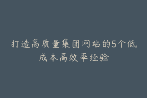 打造高质量集团网站的5个低成本高效率经验