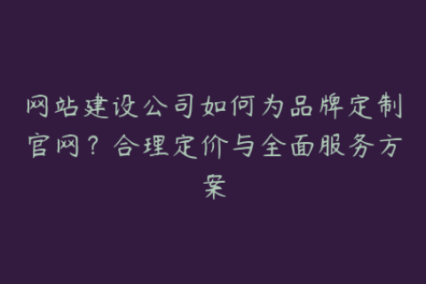 网站建设公司如何为品牌定制官网？合理定价与全面服务方案