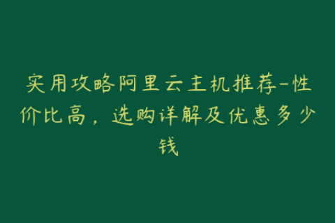实用攻略阿里云主机推荐-性价比高，选购详解及优惠多少钱