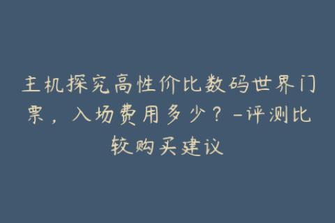 主机探究高性价比数码世界门票，入场费用多少？-评测比较购买建议