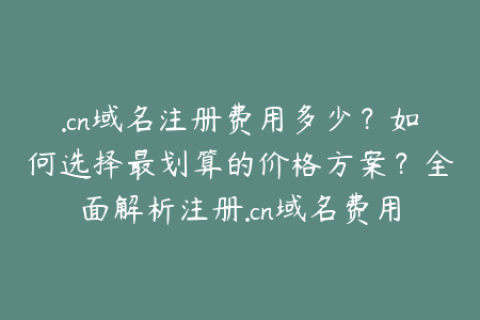 .cn域名注册费用多少？如何选择最划算的价格方案？全面解析注册.cn域名费用