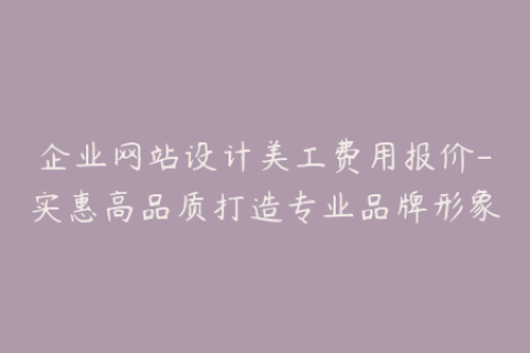 企业网站设计美工费用报价-实惠高品质打造专业品牌形象