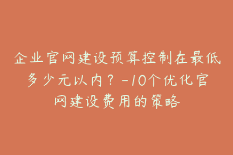 企业官网建设预算控制在最低多少元以内？-10个优化官网建设费用的策略