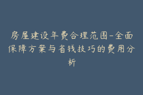 房屋建设年费合理范围-全面保障方案与省钱技巧的费用分析