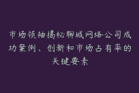 市场领袖揭秘聊城网络公司成功案例、创新和市场占有率的关键要素