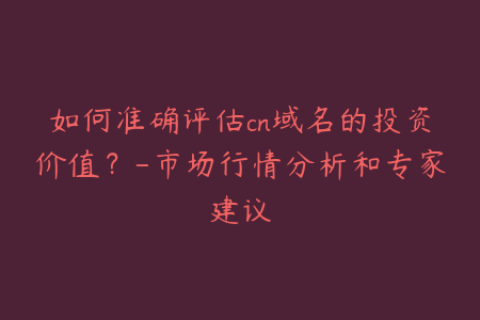 如何准确评估cn域名的投资价值？-市场行情分析和专家建议