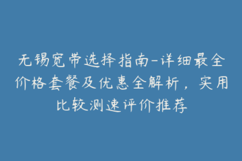无锡宽带选择指南-详细最全价格套餐及优惠全解析，实用比较测速评价推荐