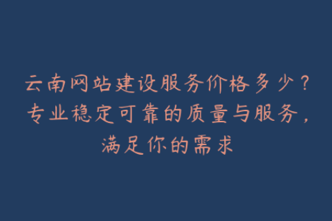 云南网站建设服务价格多少？专业稳定可靠的质量与服务，满足你的需求