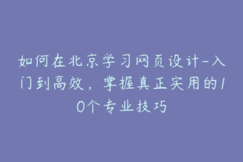 如何在北京学习网页设计-入门到高效，掌握真正实用的10个专业技巧