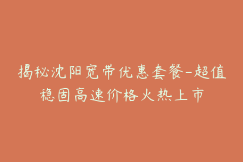 揭秘沈阳宽带优惠套餐-超值稳固高速价格火热上市