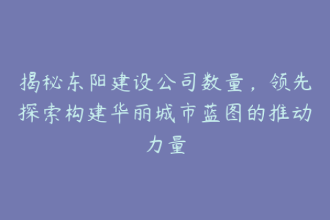 揭秘东阳建设公司数量，领先探索构建华丽城市蓝图的推动力量