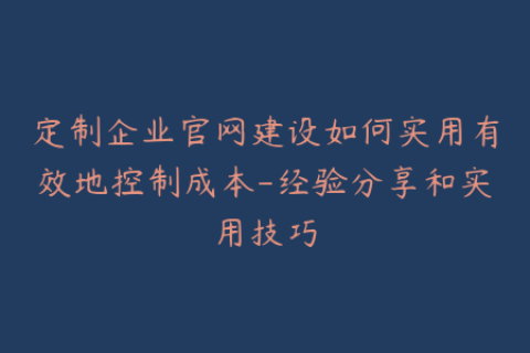 定制企业官网建设如何实用有效地控制成本-经验分享和实用技巧