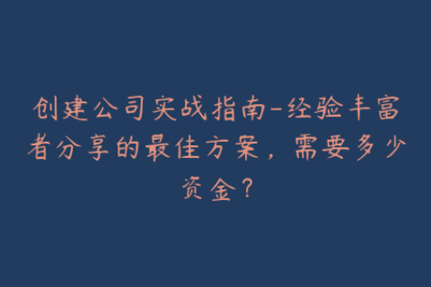 创建公司实战指南-经验丰富者分享的最佳方案，需要多少资金？