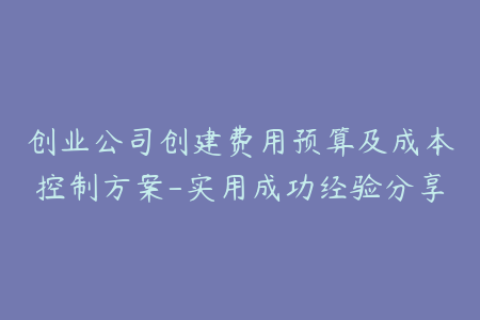 创业公司创建费用预算及成本控制方案-实用成功经验分享