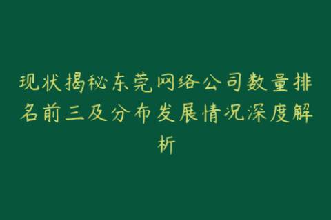 现状揭秘东莞网络公司数量排名前三及分布发展情况深度解析