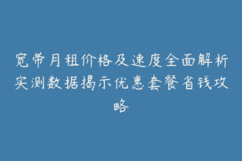 宽带月租价格及速度全面解析实测数据揭示优惠套餐省钱攻略