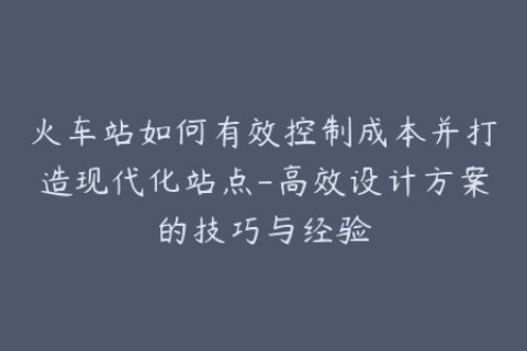 火车站如何有效控制成本并打造现代化站点-高效设计方案的技巧与经验