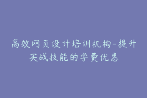 高效网页设计培训机构-提升实战技能的学费优惠