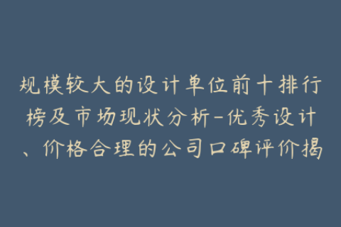 规模较大的设计单位前十排行榜及市场现状分析-优秀设计、价格合理的公司口碑评价揭秘