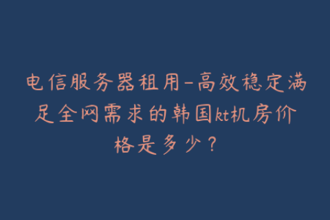 电信服务器租用-高效稳定满足全网需求的韩国kt机房价格是多少？