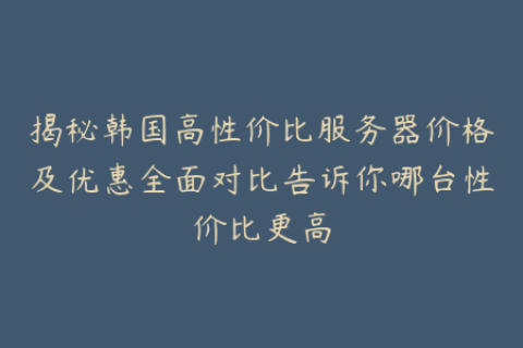 揭秘韩国高性价比服务器价格及优惠全面对比告诉你哪台性价比更高