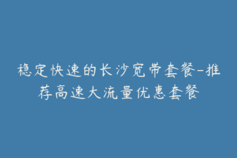 稳定快速的长沙宽带套餐-推荐高速大流量优惠套餐