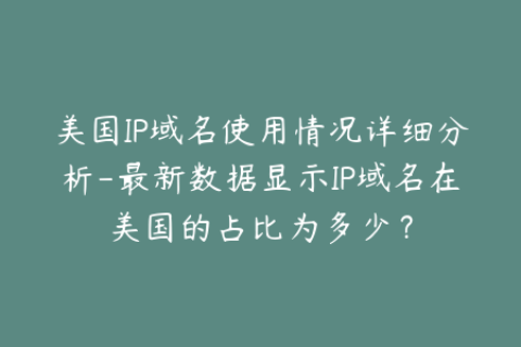 美国IP域名使用情况详细分析-最新数据显示IP域名在美国的占比为多少？