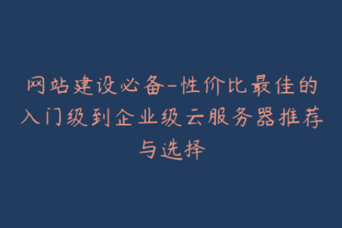 网站建设必备-性价比最佳的入门级到企业级云服务器推荐与选择