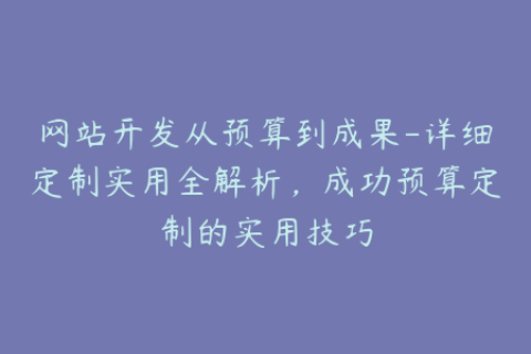 网站开发从预算到成果-详细定制实用全解析，成功预算定制的实用技巧