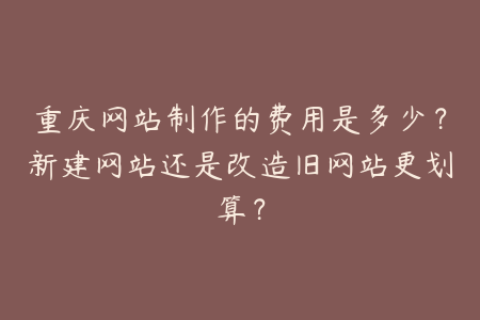 重庆网站制作的费用是多少？新建网站还是改造旧网站更划算？