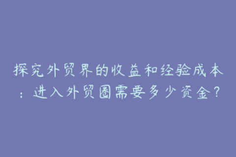探究外贸界的收益和经验成本：进入外贸圈需要多少资金？