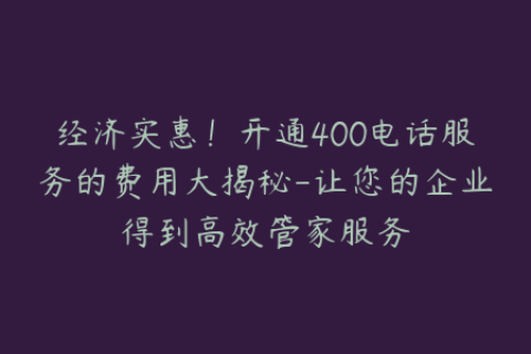 经济实惠！开通400电话服务的费用大揭秘-让您的企业得到高效管家服务