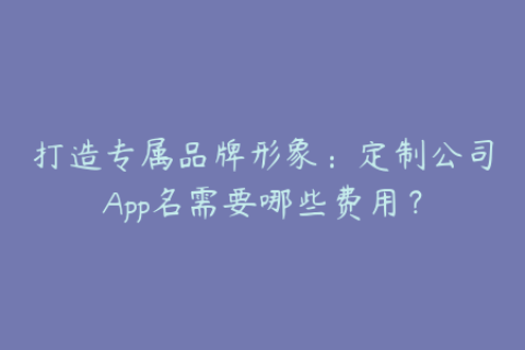 打造专属品牌形象：定制公司App名需要哪些费用？