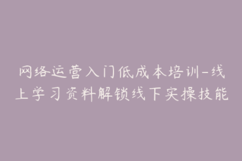 网络运营入门低成本培训-线上学习资料解锁线下实操技能