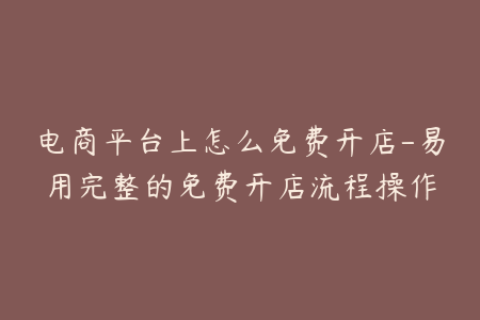 电商平台上怎么免费开店-易用完整的免费开店流程操作