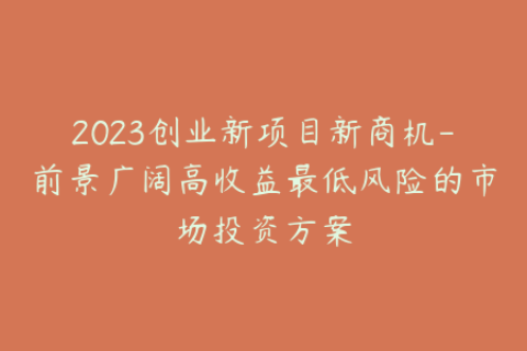 2023创业新项目新商机-前景广阔高收益最低风险的市场投资方案