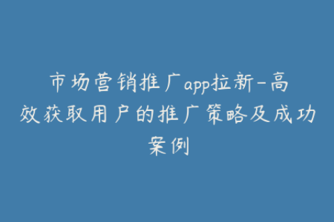 市场营销推广app拉新-高效获取用户的推广策略及成功案例