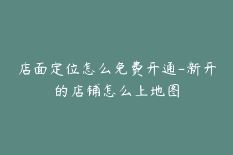 店面定位怎么免费开通-新开的店铺怎么上地图