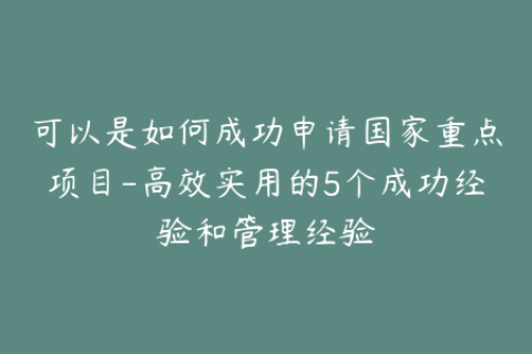 可以是如何成功申请国家重点项目-高效实用的5个成功经验和管理经验