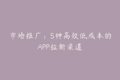 市场推广：5种高效低成本的APP拉新渠道