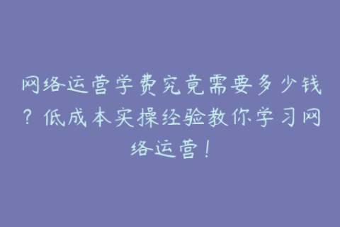 网络运营学费究竟需要多少钱？低成本实操经验教你学习网络运营！