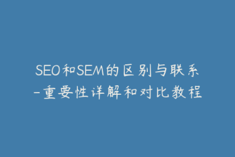 SEO和SEM的区别与联系-重要性详解和对比教程