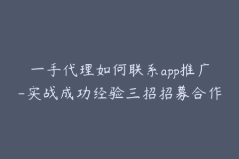 一手代理如何联系app推广-实战成功经验三招招募合作